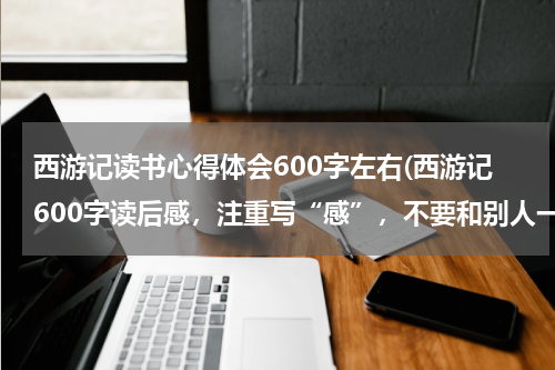 西游记读书心得体会600字左右(西游记600字读后感，注重写“感”，不要和别人一样的)