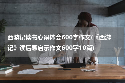 西游记读书心得体会600字作文(《西游记》读后感启示作文600字10篇)