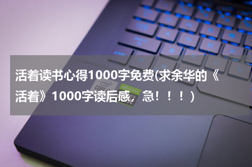 活着读书心得1000字免费(求余华的《活着》1000字读后感，急！！！)