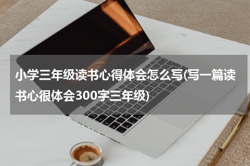 小学三年级读书心得体会怎么写(写一篇读书心很体会300字三年级)