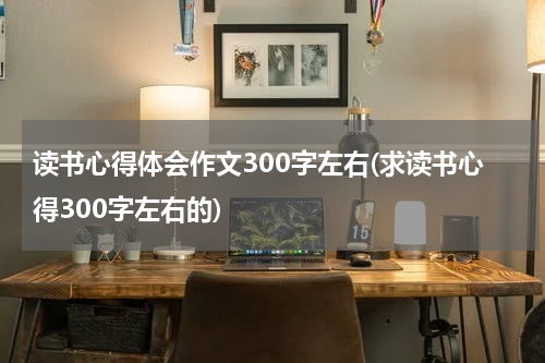 读书心得体会作文300字左右(求读书心得300字左右的)
