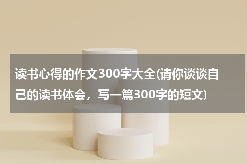 读书心得的作文300字大全(请你谈谈自己的读书体会，写一篇300字的短文)