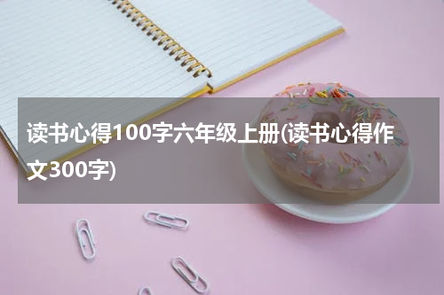 读书心得100字六年级上册(读书心得作文300字)
