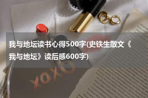 我与地坛读书心得500字(史铁生散文《我与地坛》读后感600字)