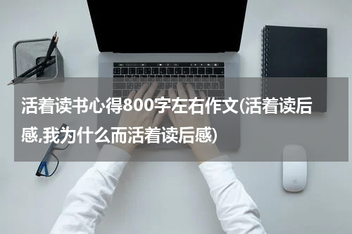 活着读书心得800字左右作文(活着读后感,我为什么而活着读后感)