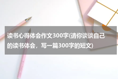 读书心得体会作文300字(请你谈谈自己的读书体会，写一篇300字的短文)