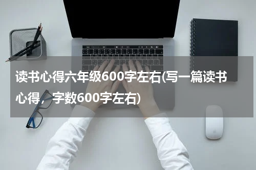 读书心得六年级600字左右(写一篇读书心得，字数600字左右)