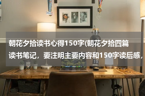 朝花夕拾读书心得150字(朝花夕拾四篇读书笔记，要注明主要内容和150字读后感，五句佳句赏析，谢谢....有急用)