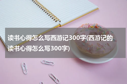 读书心得怎么写西游记300字(西游记的读书心得怎么写300字)