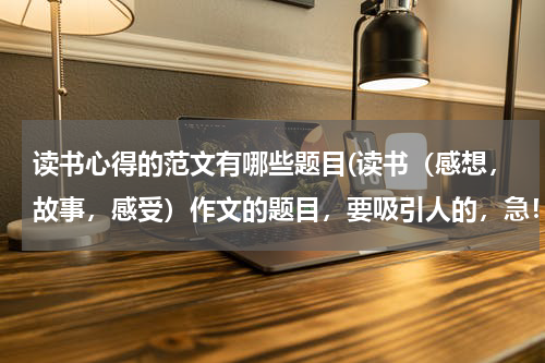 读书心得的范文有哪些题目(读书（感想，故事，感受）作文的题目，要吸引人的，急！！！！！！10分钟速到)