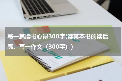 写一篇读书心得300字(读某本书的读后感、写一作文（300字）)