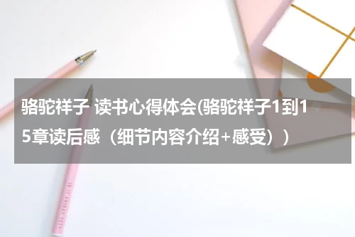 骆驼祥子 读书心得体会(骆驼祥子1到15章读后感（细节内容介绍+感受）)