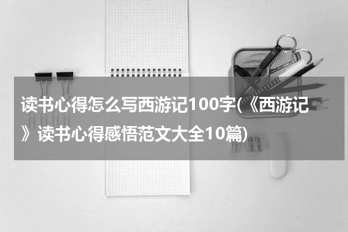 读书心得怎么写西游记100字(《西游记》读书心得感悟范文大全10篇)