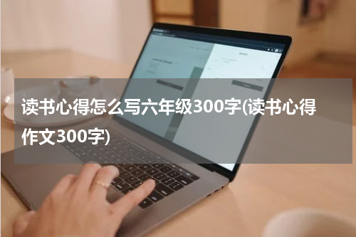 读书心得怎么写六年级300字(读书心得作文300字)