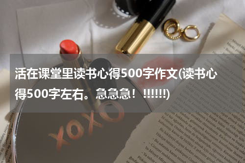 活在课堂里读书心得500字作文(读书心得500字左右。急急急！!!!!!!)