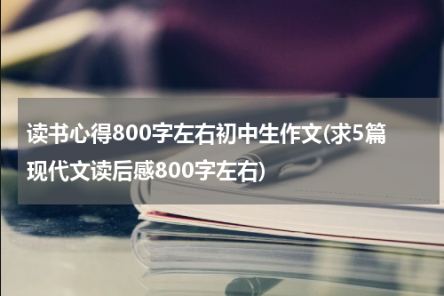 读书心得800字左右初中生作文(求5篇现代文读后感800字左右)