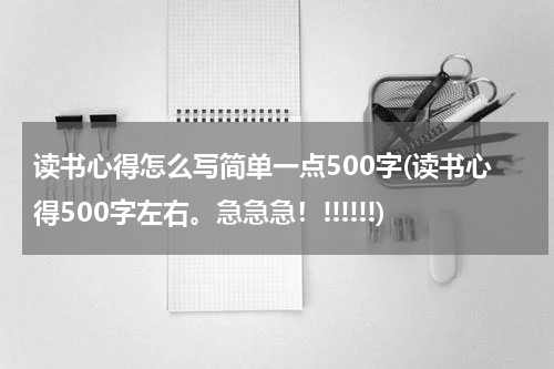 读书心得怎么写简单一点500字(读书心得500字左右。急急急！!!!!!!)
