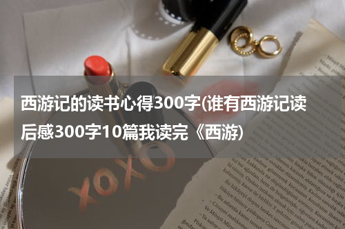 西游记的读书心得300字(谁有西游记读后感300字10篇我读完《西游)