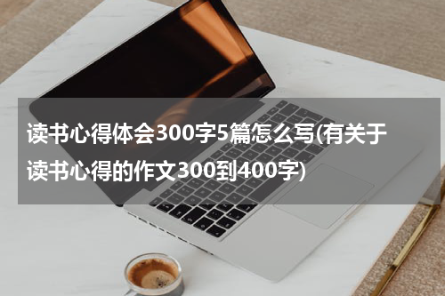 读书心得体会300字5篇怎么写(有关于读书心得的作文300到400字)