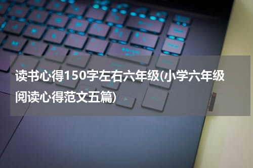 读书心得150字左右六年级(小学六年级阅读心得范文五篇)