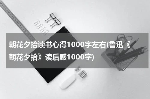 朝花夕拾读书心得1000字左右(鲁迅《朝花夕拾》读后感1000字)