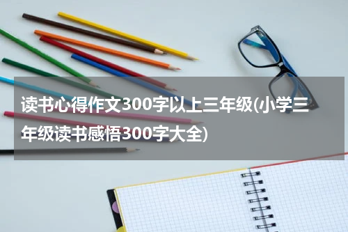 读书心得作文300字以上三年级(小学三年级读书感悟300字大全)