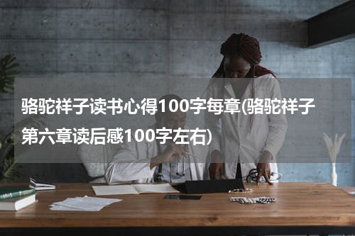骆驼祥子读书心得100字每章(骆驼祥子第六章读后感100字左右)