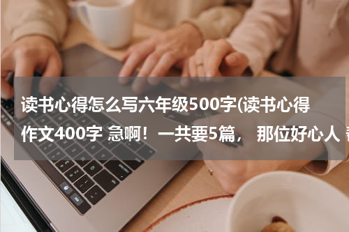 读书心得怎么写六年级500字(读书心得作文400字 急啊！一共要5篇， 那位好心人 帮帮忙吧！)