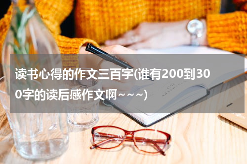 读书心得的作文三百字(谁有200到300字的读后感作文啊~~~)