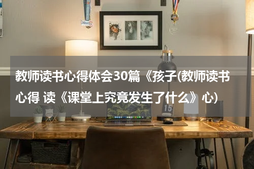 教师读书心得体会30篇《孩子(教师读书心得 读《课堂上究竟发生了什么》心)