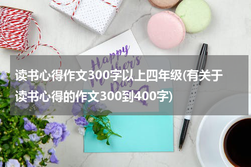 读书心得作文300字以上四年级(有关于读书心得的作文300到400字)