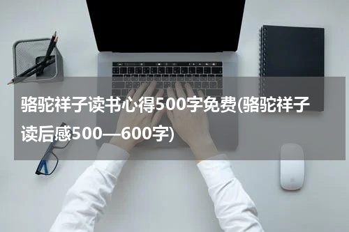 骆驼祥子读书心得500字免费(骆驼祥子读后感500—600字)
