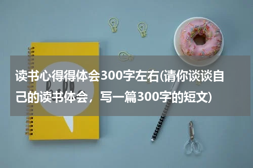 读书心得得体会300字左右(请你谈谈自己的读书体会，写一篇300字的短文)