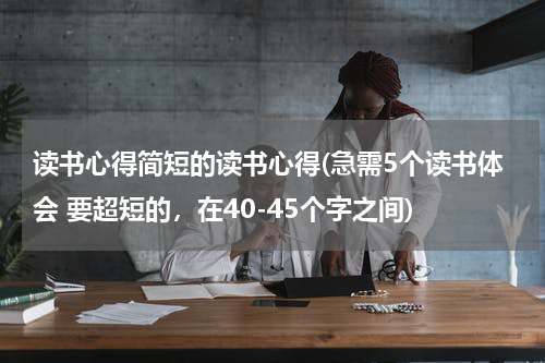 读书心得简短的读书心得(急需5个读书体会 要超短的，在40-45个字之间)