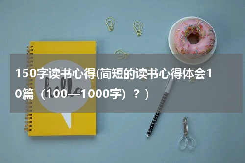 150字读书心得(简短的读书心得体会10篇（100—1000字）？)