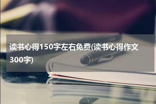 读书心得150字左右免费(读书心得作文300字)