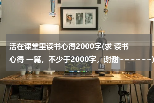 活在课堂里读书心得2000字(求 读书心得 一篇，不少于2000字，谢谢~~~~~~)