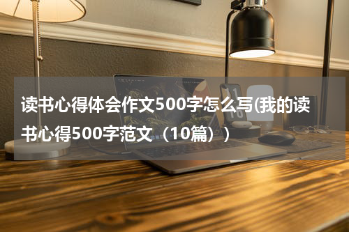 读书心得体会作文500字怎么写(我的读书心得500字范文（10篇）)