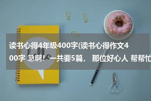 读书心得4年级400字(读书心得作文400字 急啊！一共要5篇， 那位好心人 帮帮忙吧！)