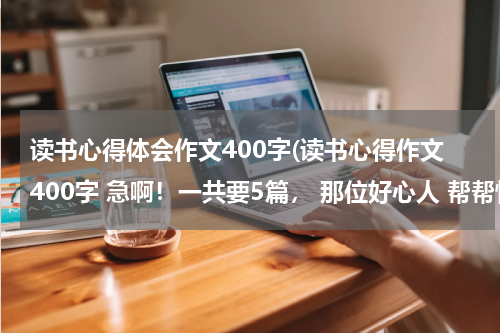 读书心得体会作文400字(读书心得作文400字 急啊！一共要5篇， 那位好心人 帮帮忙吧！)