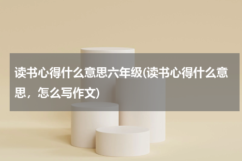 读书心得什么意思六年级(读书心得什么意思，怎么写作文)