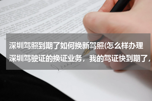 深圳驾照到期了如何换新驾照(怎么样办理深圳驾驶证的换证业务，我的驾证快到期了，详细流程是什么？)