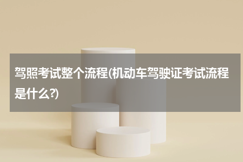 驾照考试整个流程(机动车驾驶证考试流程是什么?)