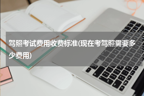 驾照考试费用收费标准(现在考驾照需要多少费用)