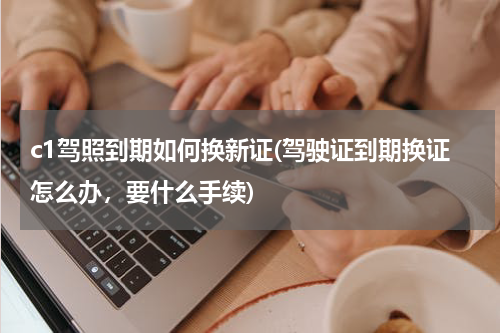 c1驾照到期如何换新证(驾驶证到期换证怎么办，要什么手续)
