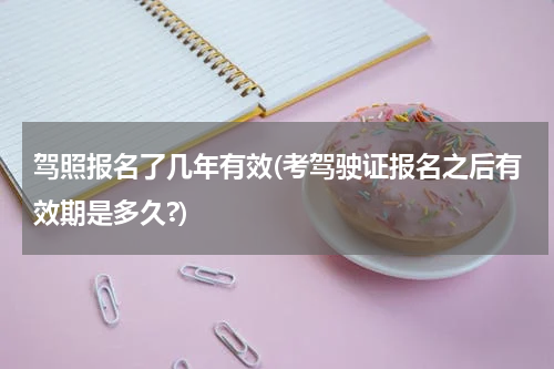 驾照报名了几年有效(考驾驶证报名之后有效期是多久?)