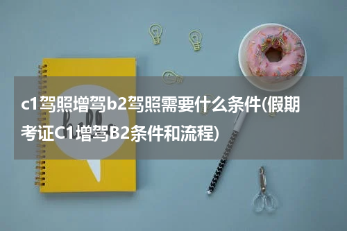 c1驾照增驾b2驾照需要什么条件(假期考证C1增驾B2条件和流程)