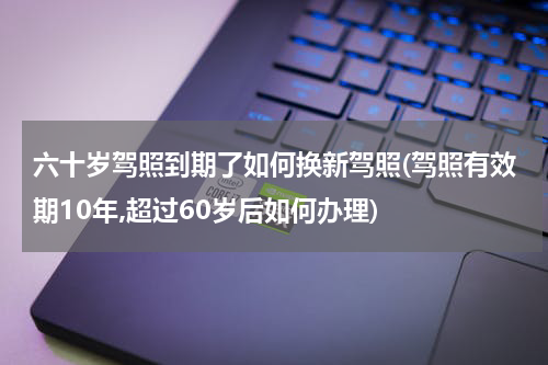 六十岁驾照到期了如何换新驾照(驾照有效期10年,超过60岁后如何办理)