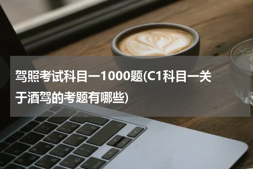 驾照考试科目一1000题(C1科目一关于酒驾的考题有哪些)