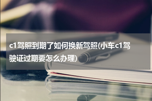 c1驾照到期了如何换新驾照(小车c1驾驶证过期要怎么办理)